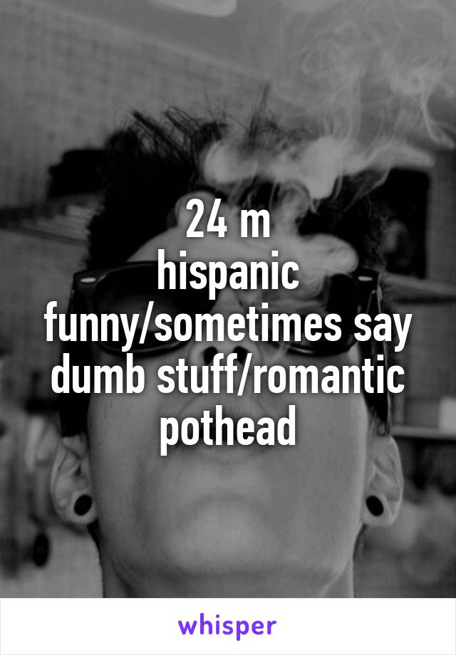 24 m
hispanic
funny/sometimes say dumb stuff/romantic
pothead