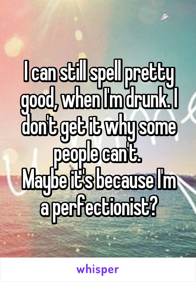 I can still spell pretty good, when I'm drunk. I don't get it why some people can't. 
Maybe it's because I'm a perfectionist?