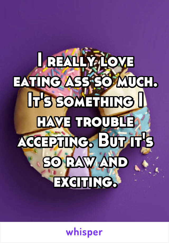 I really love eating ass so much. It's something I have trouble accepting. But it's so raw and exciting.