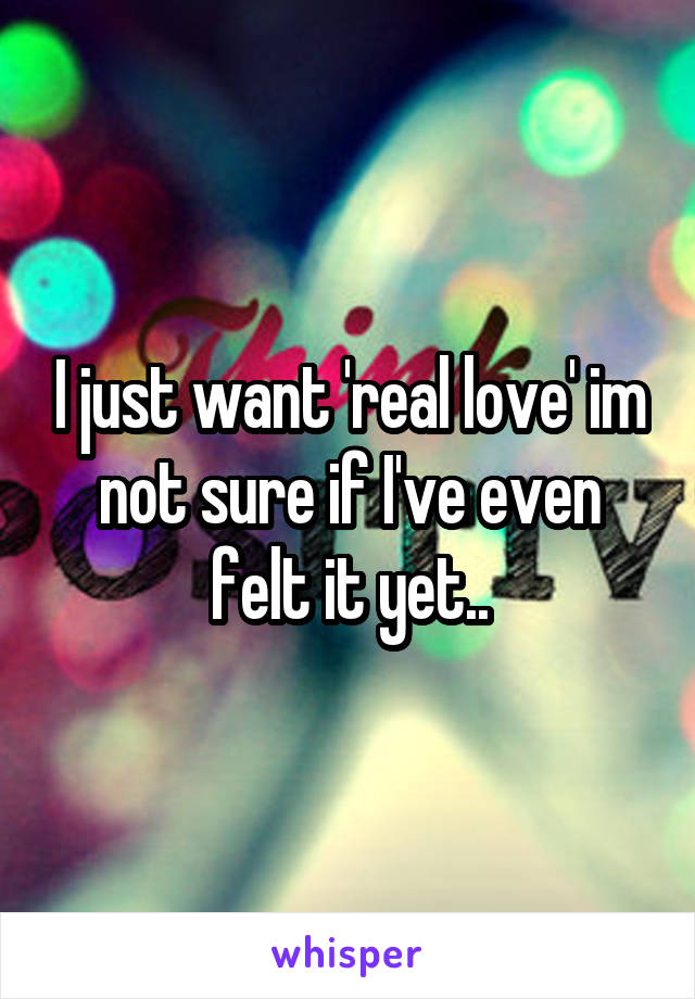 I just want 'real love' im not sure if I've even felt it yet..