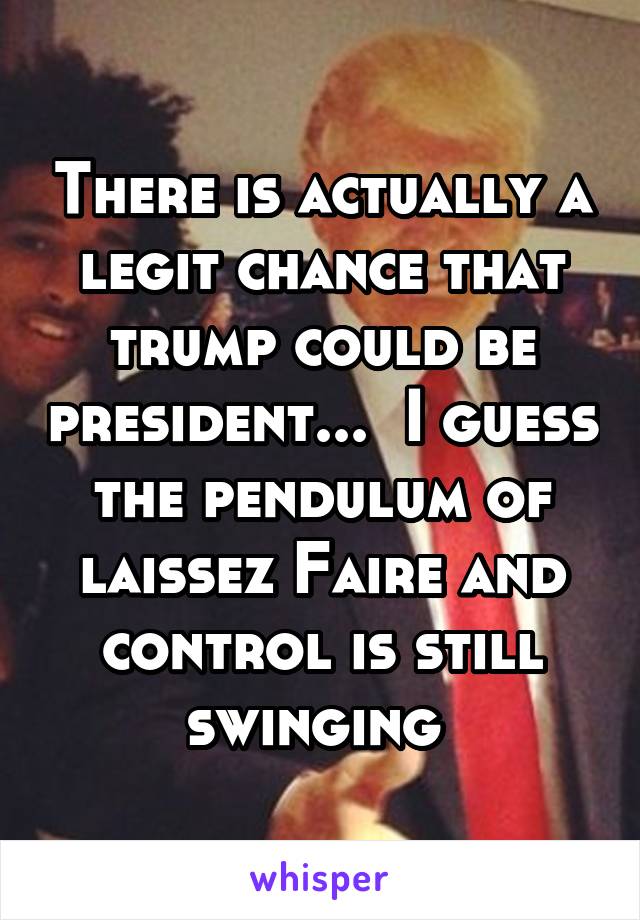 There is actually a legit chance that trump could be president...  I guess the pendulum of laissez Faire and control is still swinging 