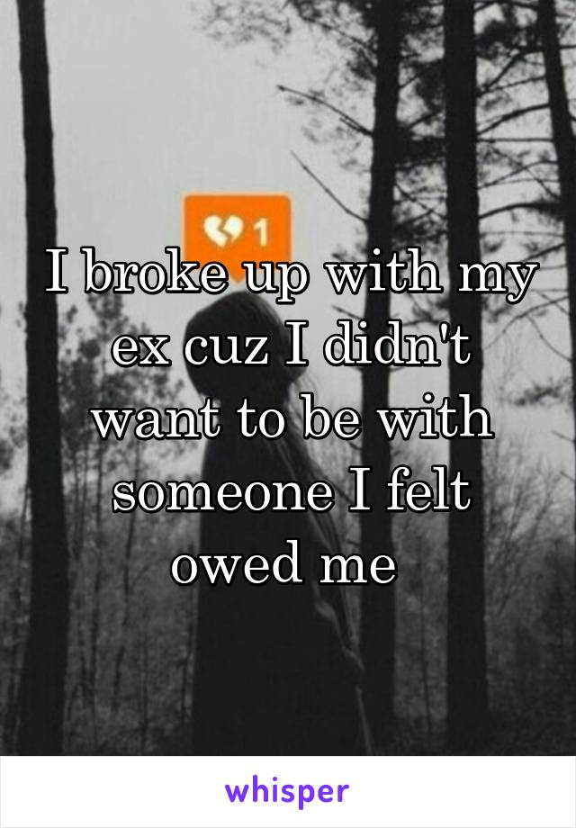 I broke up with my ex cuz I didn't want to be with someone I felt owed me 