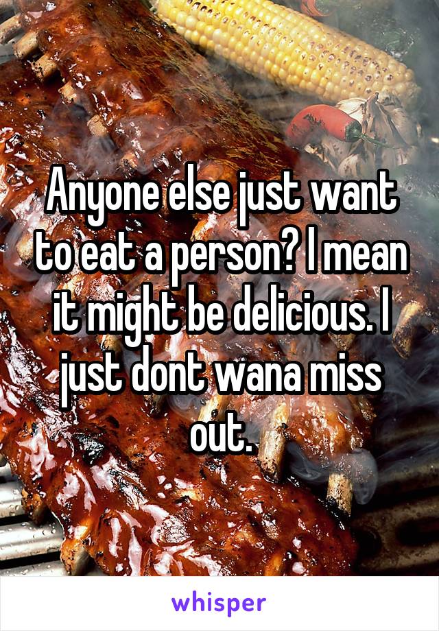 Anyone else just want to eat a person? I mean it might be delicious. I just dont wana miss out.