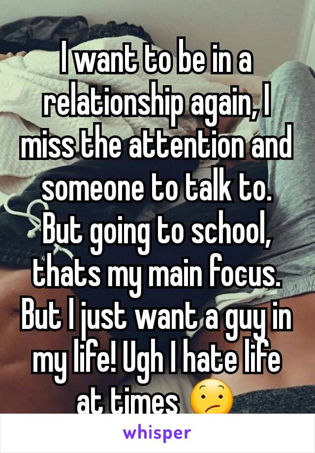 I want to be in a relationship again, I miss the attention and someone to talk to. But going to school, thats my main focus. But I just want a guy in my life! Ugh I hate life at times 😕