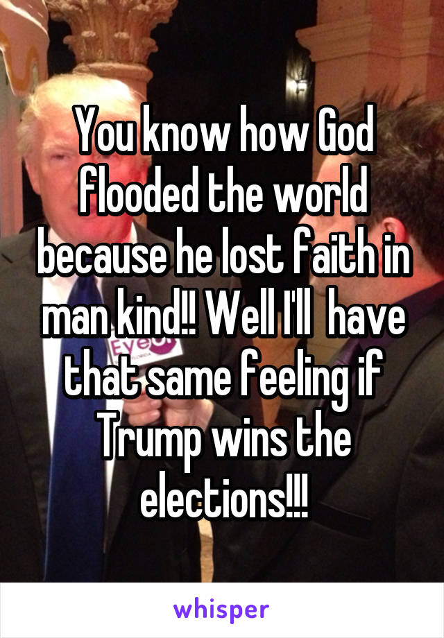 You know how God flooded the world because he lost faith in man kind!! Well I'll  have that same feeling if Trump wins the elections!!!