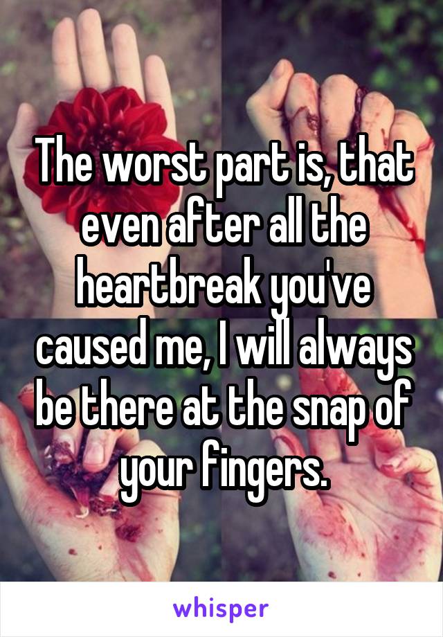 The worst part is, that even after all the heartbreak you've caused me, I will always be there at the snap of your fingers.