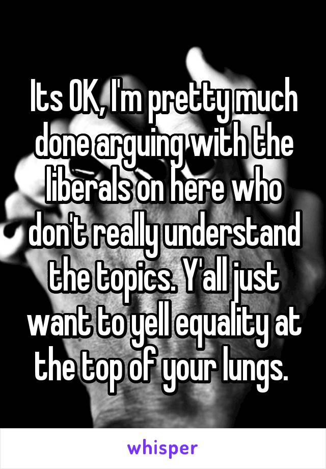 Its OK, I'm pretty much done arguing with the liberals on here who don't really understand the topics. Y'all just want to yell equality at the top of your lungs. 