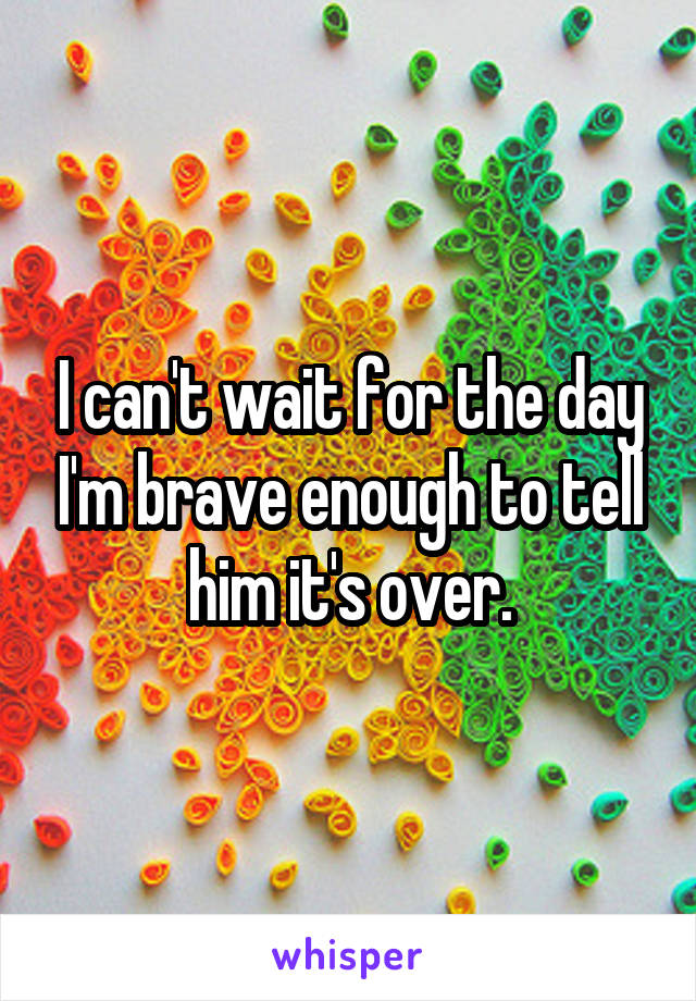 I can't wait for the day I'm brave enough to tell him it's over.