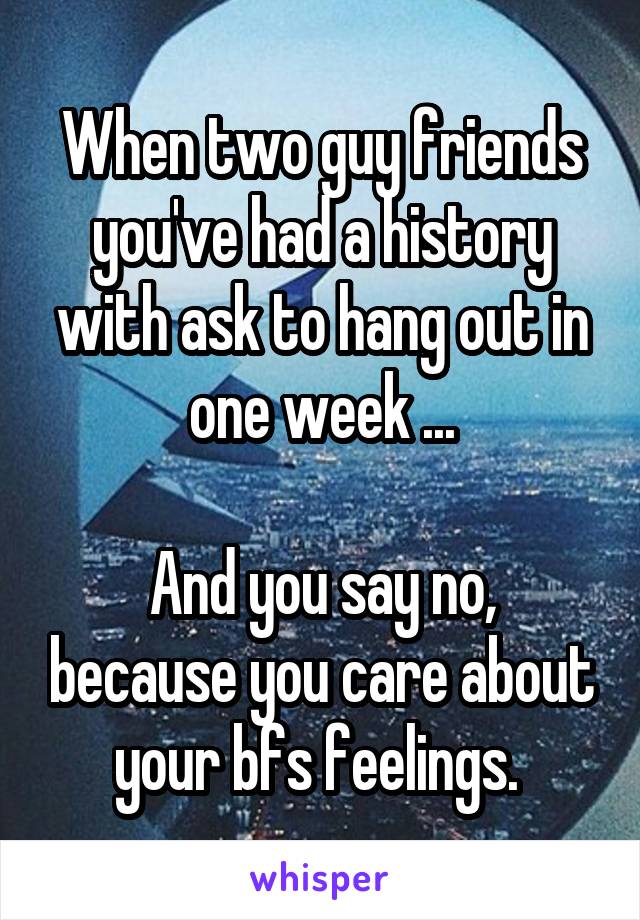 When two guy friends you've had a history with ask to hang out in one week ...

And you say no, because you care about your bfs feelings. 