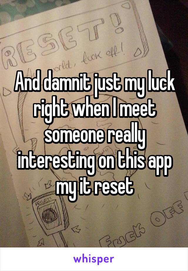 And damnit just my luck right when I meet someone really interesting on this app my it reset