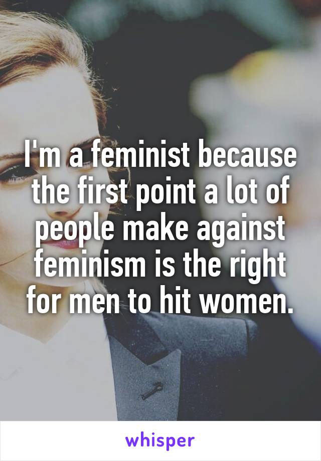 I'm a feminist because the first point a lot of people make against feminism is the right for men to hit women.