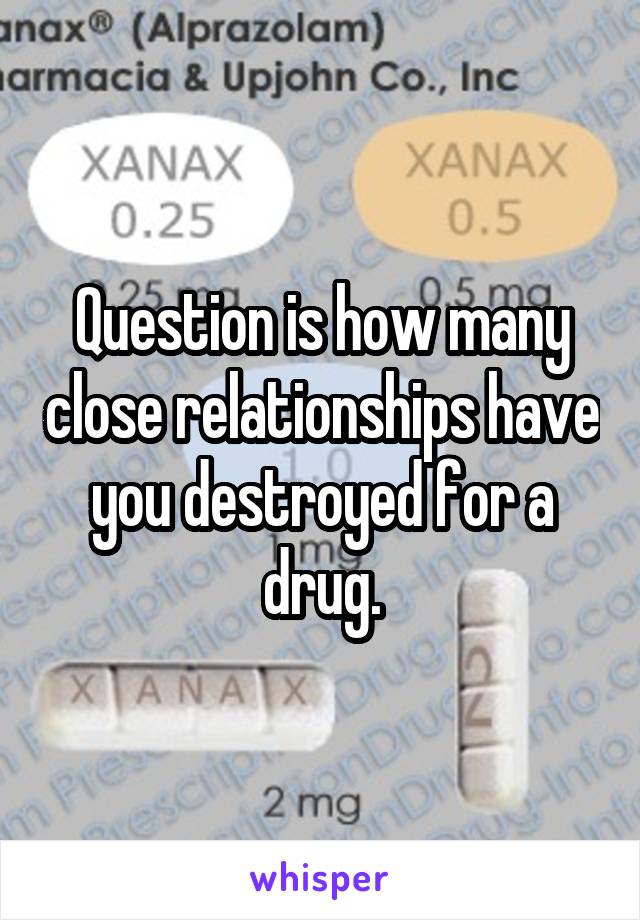 Question is how many close relationships have you destroyed for a drug.