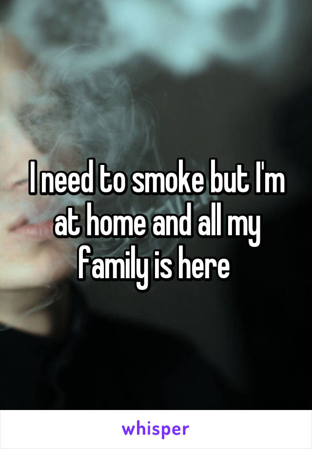 I need to smoke but I'm at home and all my family is here 