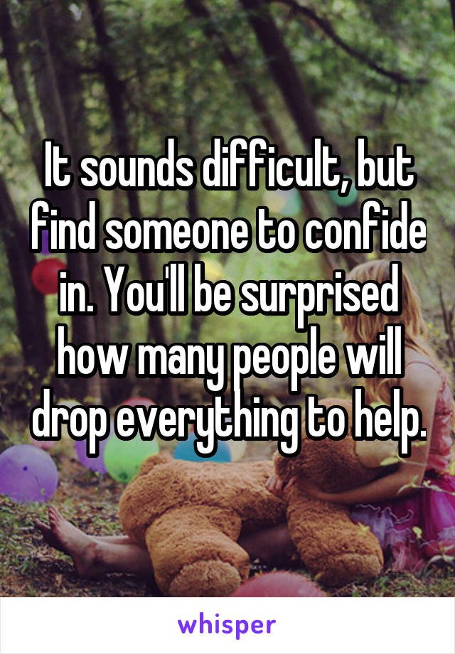 It sounds difficult, but find someone to confide in. You'll be surprised how many people will drop everything to help. 