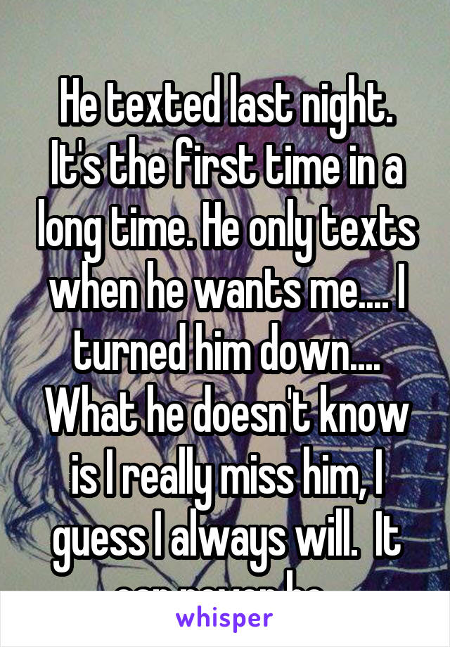 
He texted last night. It's the first time in a long time. He only texts when he wants me.... I turned him down.... What he doesn't know is I really miss him, I guess I always will.  It can never be. 