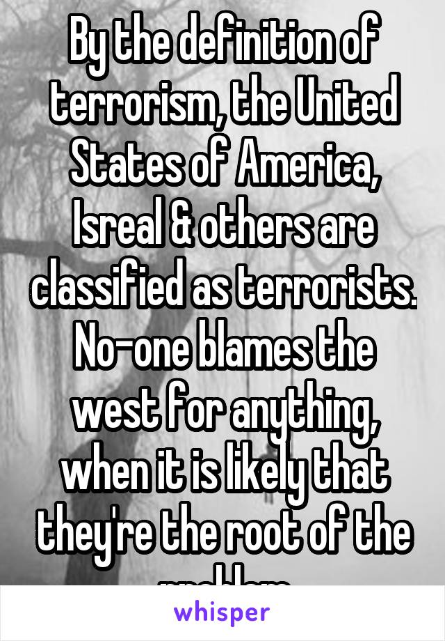 By the definition of terrorism, the United States of America, Isreal & others are classified as terrorists. No-one blames the west for anything, when it is likely that they're the root of the problem