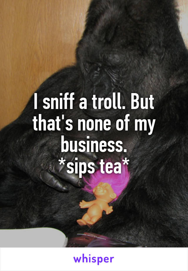 I sniff a troll. But that's none of my business.
*sips tea*