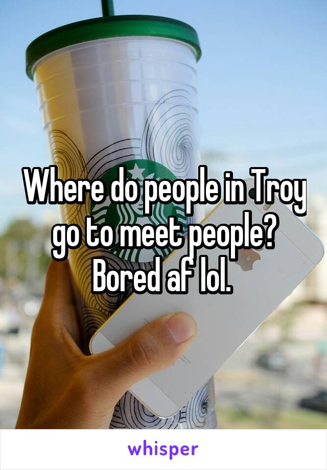 Where do people in Troy go to meet people? Bored af lol. 