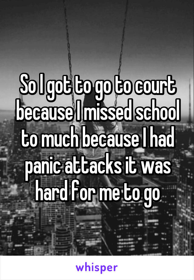 So I got to go to court because I missed school to much because I had panic attacks it was hard for me to go