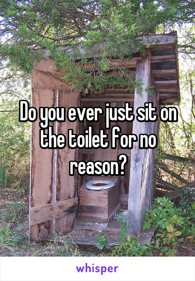 Do you ever just sit on the toilet for no reason?