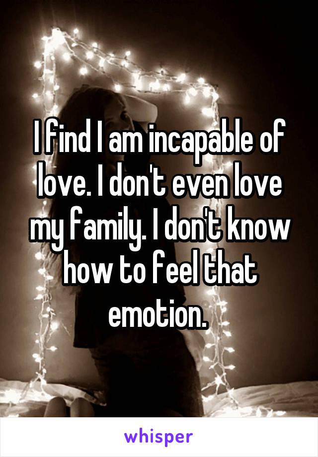 I find I am incapable of love. I don't even love my family. I don't know how to feel that emotion. 