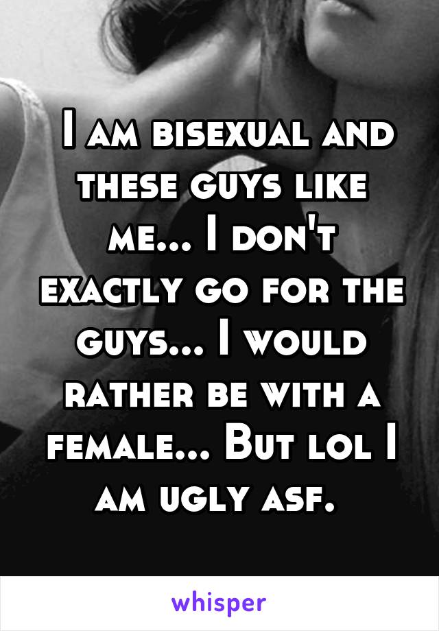  I am bisexual and these guys like me... I don't exactly go for the guys... I would rather be with a female... But lol I am ugly asf. 