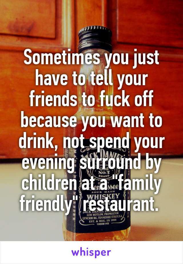 Sometimes you just have to tell your friends to fuck off because you want to drink, not spend your evening surround by children at a "family friendly" restaurant. 