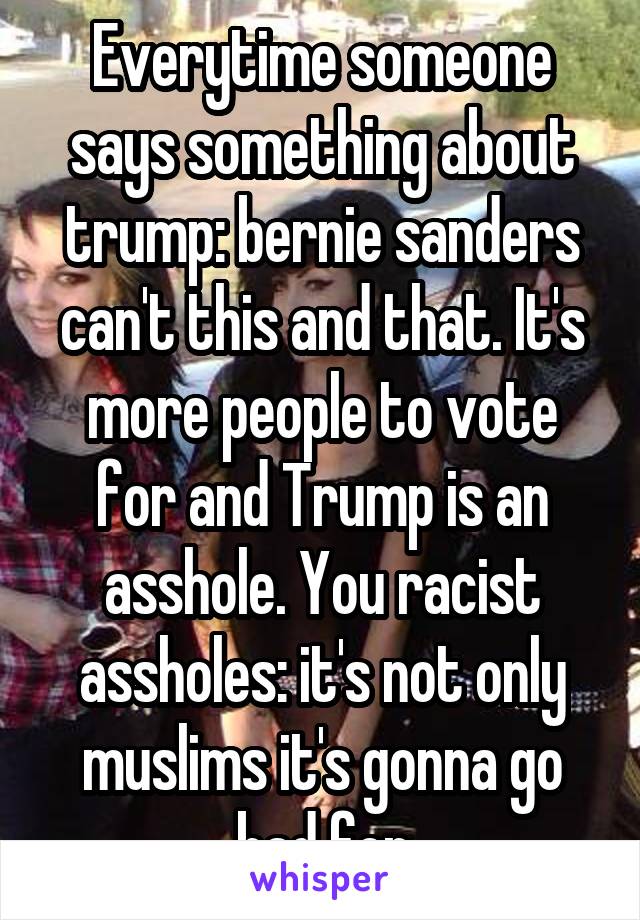 Everytime someone says something about trump: bernie sanders can't this and that. It's more people to vote for and Trump is an asshole. You racist assholes: it's not only muslims it's gonna go bad for