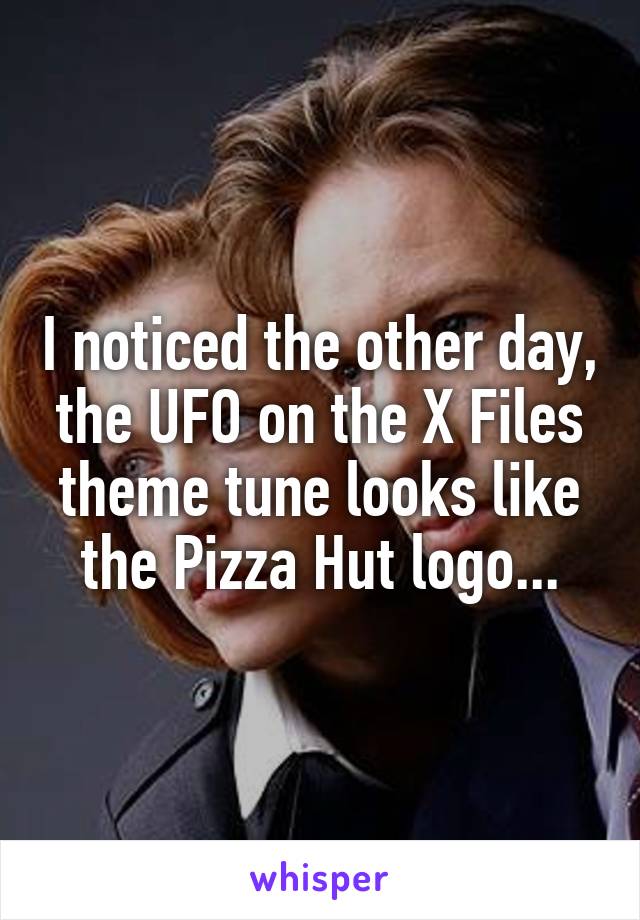 I noticed the other day, the UFO on the X Files theme tune looks like the Pizza Hut logo...