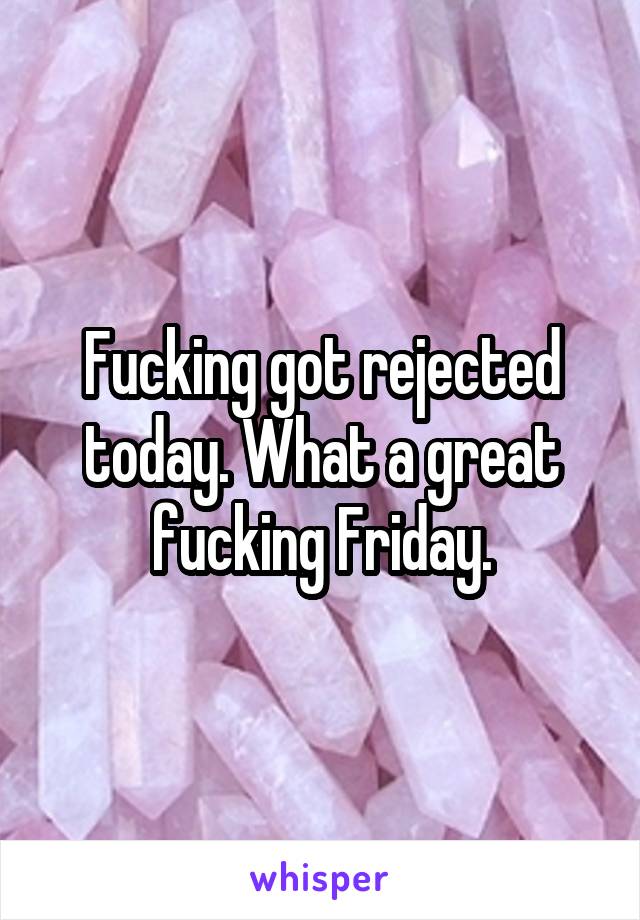 Fucking got rejected today. What a great fucking Friday.