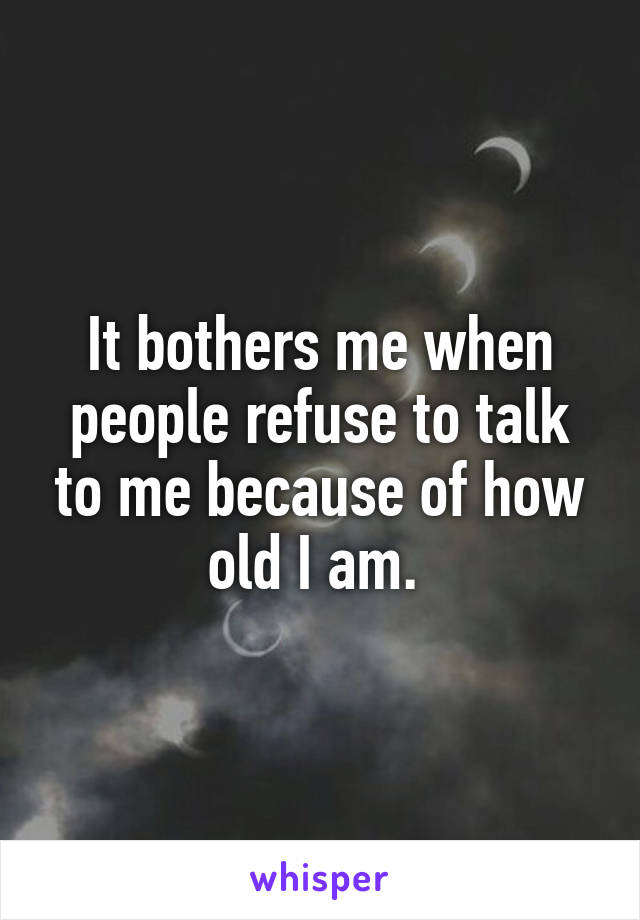 It bothers me when people refuse to talk to me because of how old I am. 