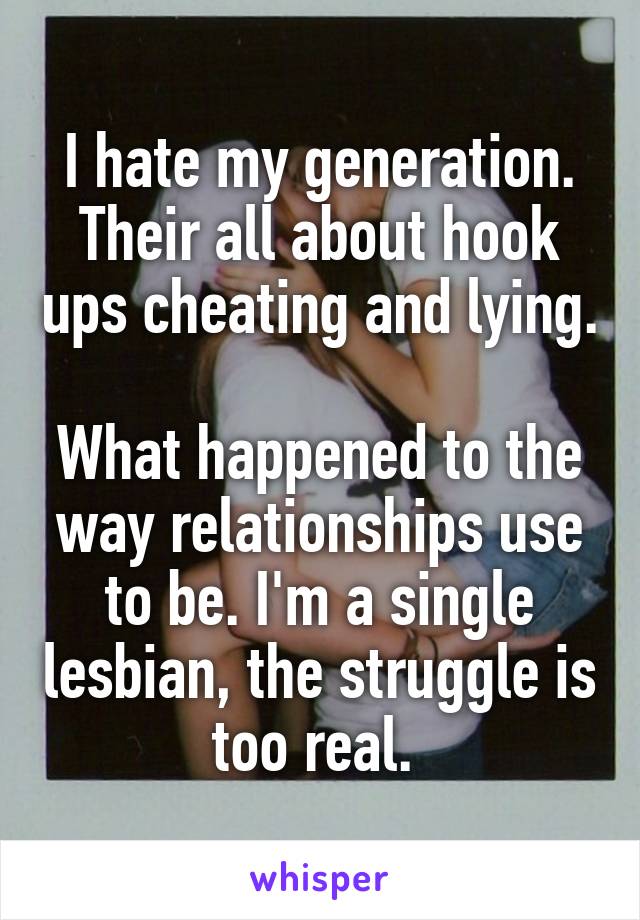 I hate my generation. Their all about hook ups cheating and lying. 
What happened to the way relationships use to be. I'm a single lesbian, the struggle is too real. 