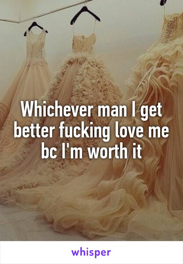 Whichever man I get better fucking love me bc I'm worth it