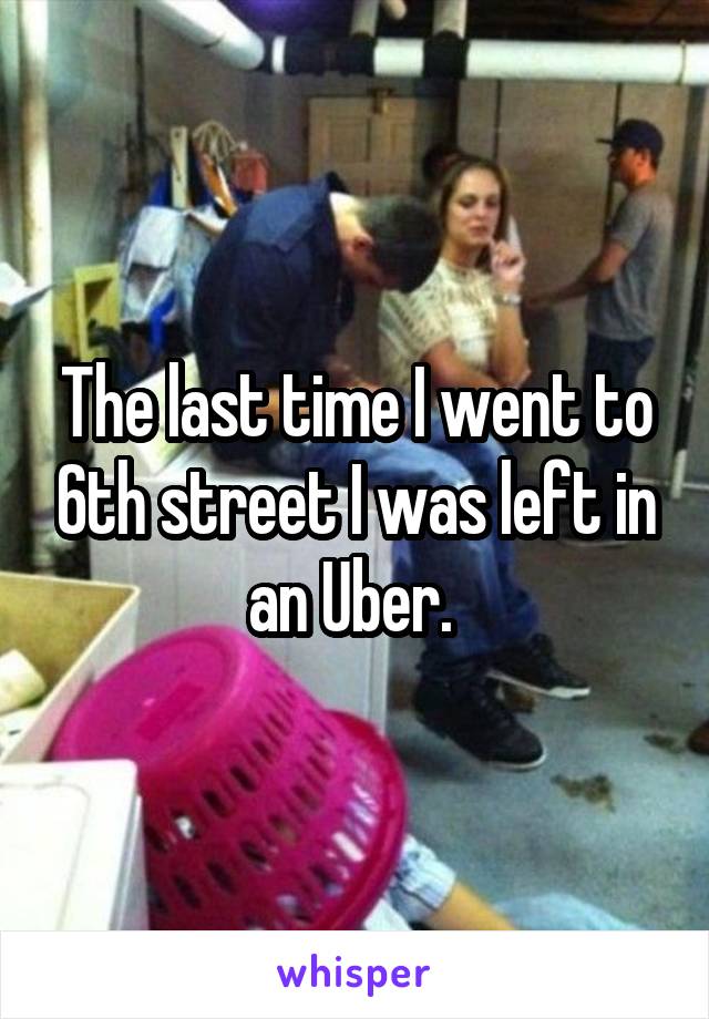 The last time I went to 6th street I was left in an Uber. 