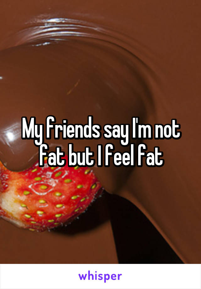 My friends say I'm not fat but I feel fat