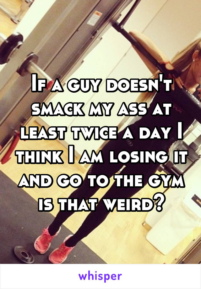 If a guy doesn't smack my ass at least twice a day I think I am losing it and go to the gym is that weird?