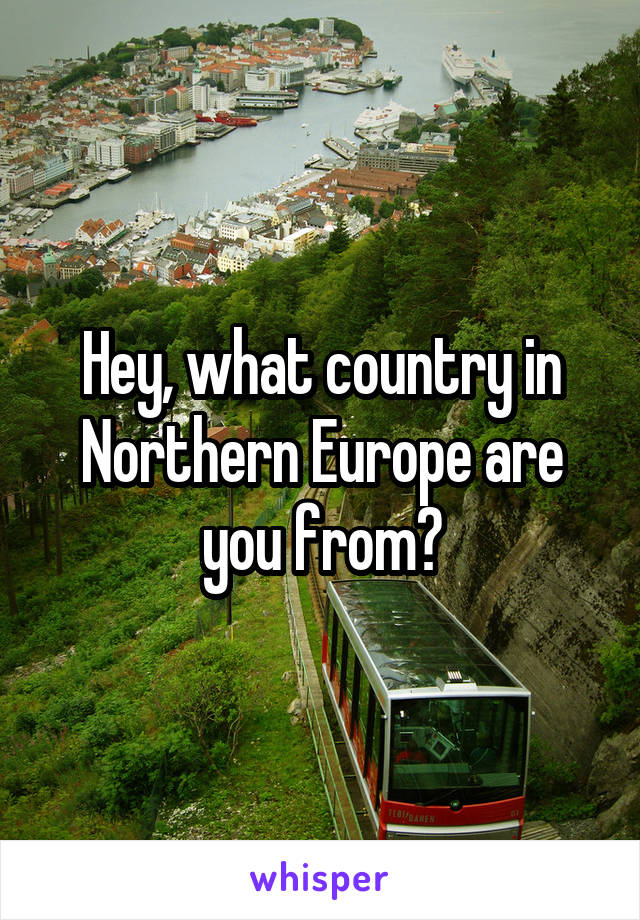 Hey, what country in Northern Europe are you from?