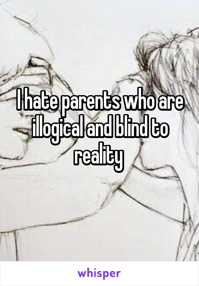 I hate parents who are illogical and blind to reality 
