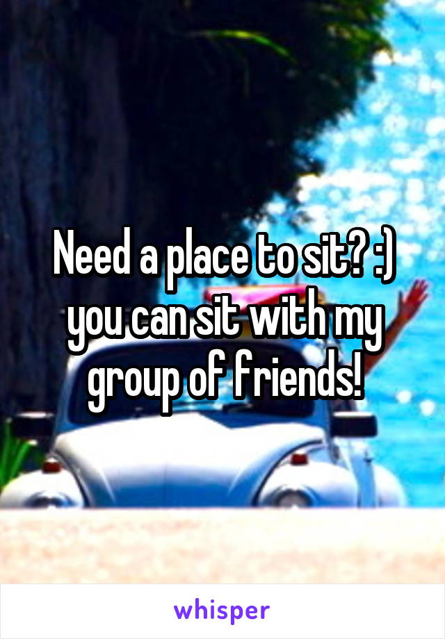 Need a place to sit? :) you can sit with my group of friends!