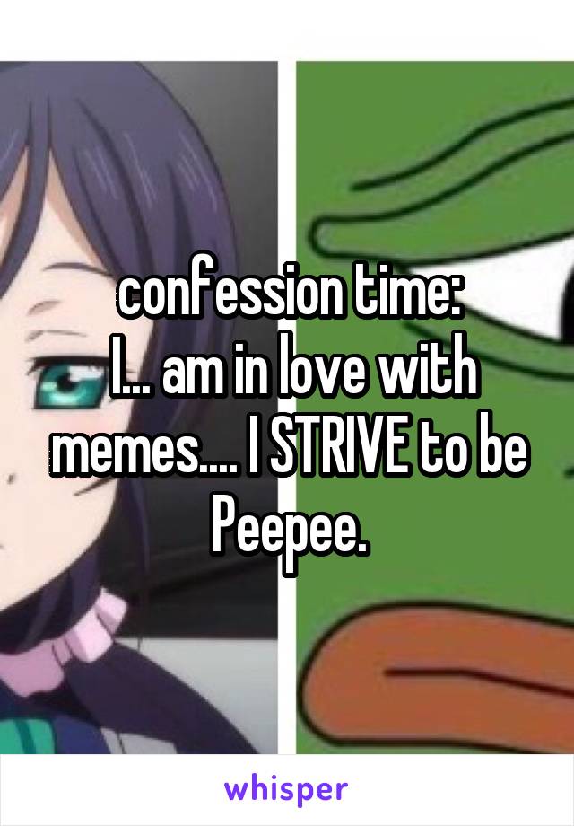 confession time:
 I... am in love with memes.... I STRIVE to be Peepee.