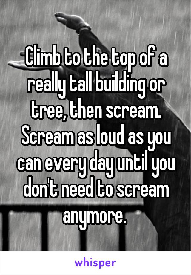 Climb to the top of a really tall building or tree, then scream. Scream as loud as you can every day until you don't need to scream anymore. 