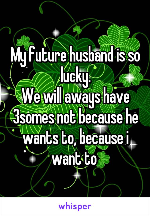 My future husband is so lucky.
We will aways have 3somes not because he wants to, because i want to 