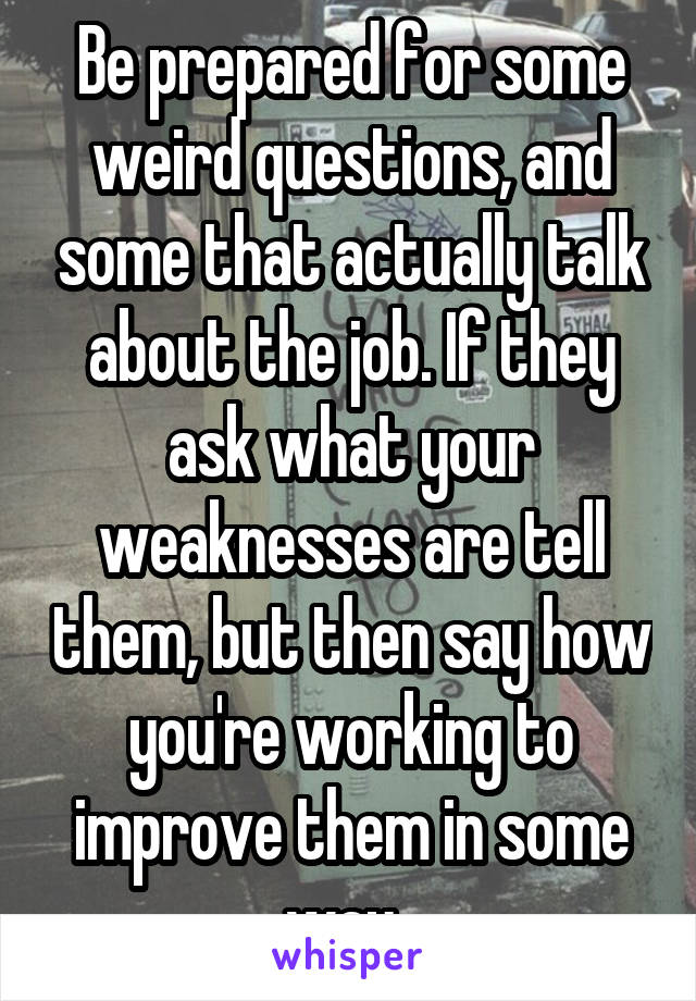 Be prepared for some weird questions, and some that actually talk about the job. If they ask what your weaknesses are tell them, but then say how you're working to improve them in some way. 