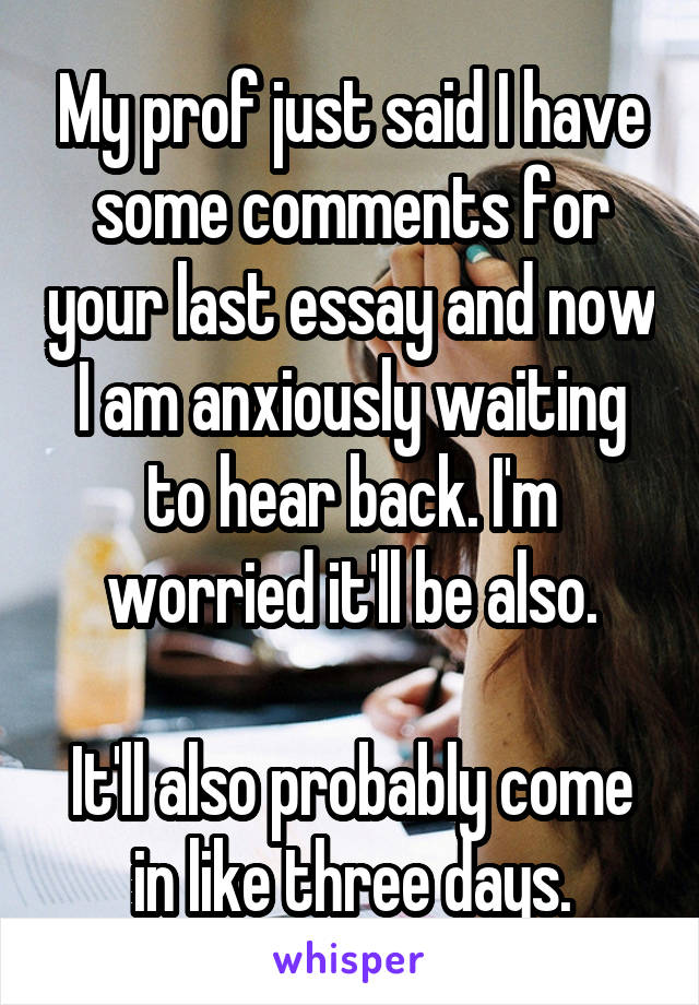 My prof just said I have some comments for your last essay and now I am anxiously waiting to hear back. I'm worried it'll be also.

It'll also probably come in like three days.