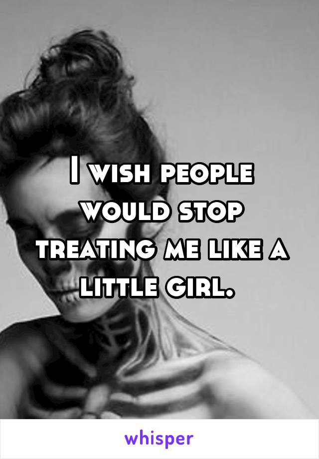 I wish people would stop treating me like a little girl. 