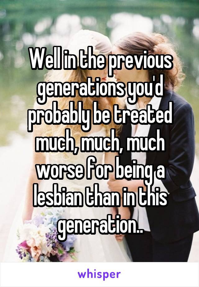 Well in the previous generations you'd probably be treated much, much, much worse for being a lesbian than in this generation..