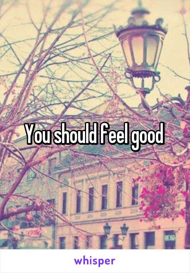 You should feel good 