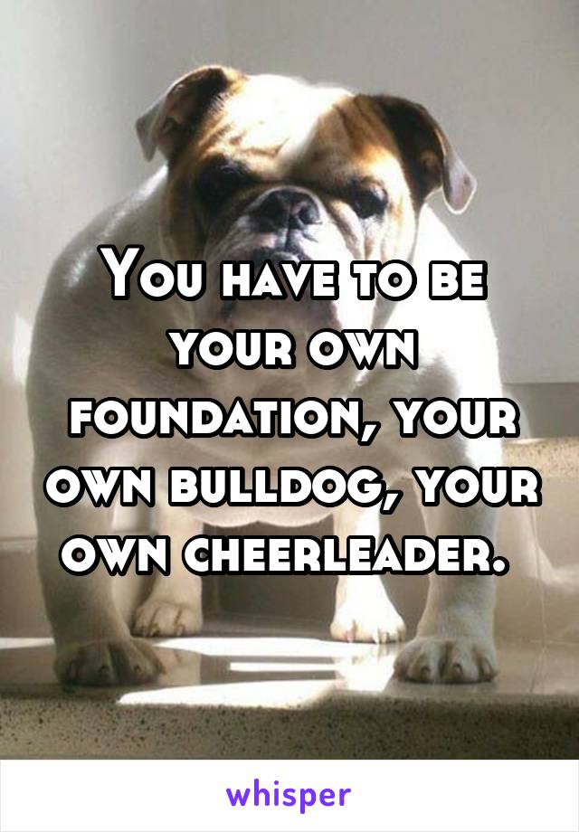 You have to be your own foundation, your own bulldog, your own cheerleader. 