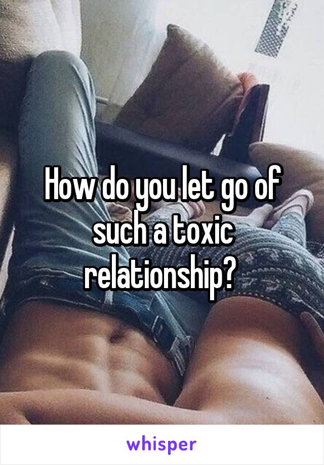 How do you let go of such a toxic relationship? 