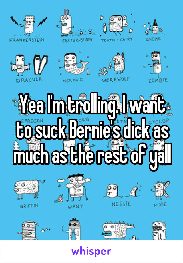 Yea I'm trolling. I want to suck Bernie's dick as much as the rest of yall